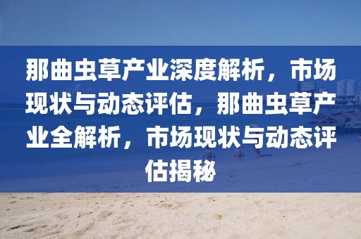 那曲虫草产业深度解析，市场现状与动态评估，那曲虫草产业全解析，市场现状与动态评估揭秘