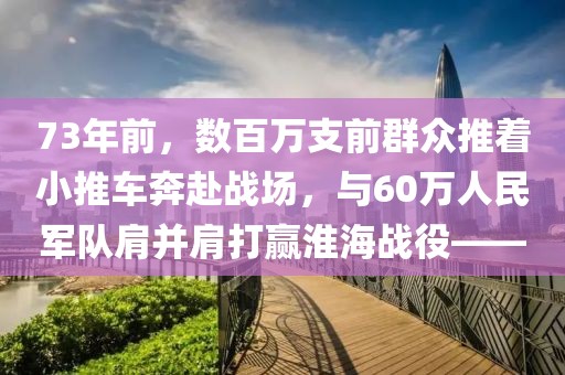 73年前，数百万支前群众推着小推车奔赴战场，与60万人民军队肩并肩打赢淮海战役——